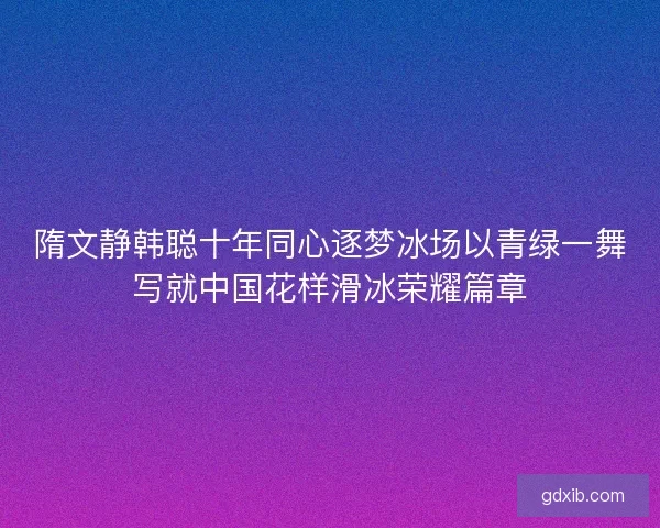 隋文静韩聪十年同心逐梦冰场以青绿一舞写就中国花样滑冰荣耀篇章