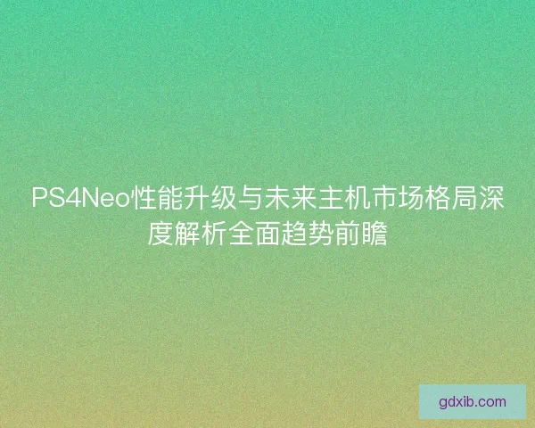 PS4Neo性能升级与未来主机市场格局深度解析全面趋势前瞻
