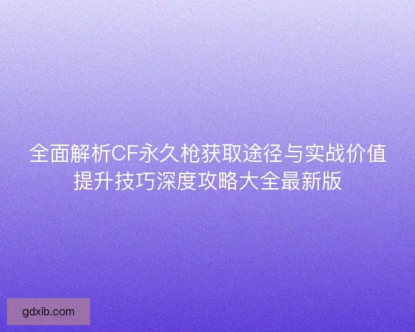 全面解析CF永久枪获取途径与实战价值提升技巧深度攻略大全最新版